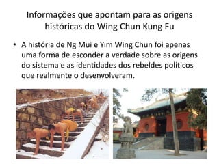 • A história de Ng Mui e Yim Wing Chun foi apenas
uma forma de esconder a verdade sobre as origens
do sistema e as identidades dos rebeldes políticos
que realmente o desenvolveram.
Informações que apontam para as origens
históricas do Wing Chun Kung Fu
 