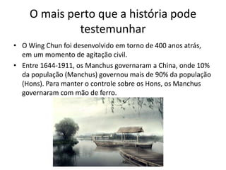 O mais perto que a história pode
testemunhar
• O Wing Chun foi desenvolvido em torno de 400 anos atrás,
em um momento de agitação civil.
• Entre 1644-1911, os Manchus governaram a China, onde 10%
da população (Manchus) governou mais de 90% da população
(Hons). Para manter o controle sobre os Hons, os Manchus
governaram com mão de ferro.
 
