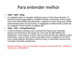 Para entender melhor
• 1368 – 1644 - Ming
• A rivalidade entre os mongóis colaborou para o início dessa dinastia. O
Grande Canal foi expandido e a Cidade Proibida, construída. Numa nação
rica e com 100 milhões de habitantes, surgiram os vasos ming, que seriam
colecionados pelos reis da Europa. A navegação se desenvolve a ponto de
ter chegado à América (leia na página 38)
• 1644 – 1911 – Ching (Manchus)
• A última dinastia começou com a tomada de Pequim por nômades
tártaros da Manchúria. No século 19, com mais de 400 milhões de
habitantes, o país passou a sofrer com a venda de ópio dos ingleses a seus
habitantes, o que o levou à Guerra do Ópio contra a Inglaterra. Em 1911,
uma revolta popular derrubou o último Ching, o imperador-menino Puyi,
iniciando o período republicano.
• Dinastias chinesas - Dez fases da história da grande nação do Oriente - Cláudia de
Castro Lima | 01/09/2004
 
