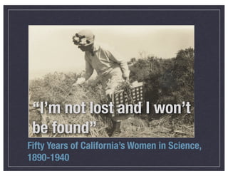 “I’m not lost and I won’t
be found”
Fifty Years of California’s Women in Science,
1890-1940

 