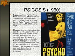 PSICOSIS (1960) Reparto : Anthony Perkins, Vera Miles, John Gavin, Martin Bal Sam, John McIntire, Simon Oakland, Vaughn Taylor, Frank Albertson, Lurene Tuttle, Patricia Hitchcock, John Anderson, Mort Mills, Janet Leigh. Sinopsis : Una joven secretaria, tras cometer un robo, se marcha de la ciudad y conduce durante horas, parando para descansar en un pequeño motel de carretera regentado por un joven llamado Norman. Todo parece normal y tranquilo en el apartado motel y en la casa de al lado en la que viven Norman y su madre pero, mientras está en la ducha, la joven es asesinada salvajemente a cuchilladas. 