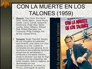CON LA MUERTE EN LOS TALONES (1959) Reparto : Cary Grant, Eva Marie Saint, James Mason, Jessie Royce Landis, Leo G. Carroll, Josephine Hutchinson, Philip Ober. Martin Landau, Adam Williams, Edward Platt, Robert Ellenstein, Les Tremayne, Philip Coolidge, Pat McVey, Edward Binns. Sinopsis : Roger Thornhill, director de una compañía de publicidad, está tomando unas copas con unos clientes en un bar, cuando es confundido con otra persona. En el momento en que pretende deshacer el equívoco es secuestrado y conducido a una lejana mansión, donde le advierten que deje de fingir y colabore con las propuestas del señor Vandam. Ante su negativa, es abandonado por sus secuestradores en un coche sin frenos y embriagado de alcohol. 