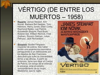 VÉRTIGO (DE ENTRE LOS MUERTOS – 1958) Reparto : James Stewart, Kim Novak, Barbara Bel Geddes, Tom Helmore, Henry Jones, Ellen Corby, Raymond Bailey, Lee Patrick, Konstantin Shayne, Paul Bryar, Roland Got, William Remick, Fred Graham, Roxann Delman, Julian Petruzzi, Jack Richardson. Sinopsis : Scottie Ferguson, inspector de policía, tras haber tenido una experiencia traumática persiguiendo a un delincuente por los tejados de San Francisco, descubre que sufre un irremediable temor a las alturas. A partir de entonces, tiene que dejar el Cuerpo de Policía. Un amigo de la infancia le encarga, ante el extraño comportamiento de su mujer, Madelaine, que la vigile. 