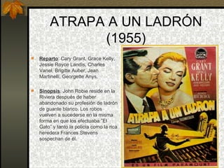 ATRAPA A UN LADRÓN (1955) Reparto : Cary Grant, Grace Kelly, Jessie Royce Landis, Charles Vanel, Brigitte Auber, Jean Martinelli, Georgette Anys. Sinopsis : John Robie reside en la Riviera después de haber abandonado su profesión de ladrón de guante blanco. Los robos vuelven a sucederse en la misma forma en que los efectuaba ”El Gato” y tanto la policía como la rica heredera Frances Stevens sospechan de él.    