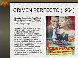 CRIMEN PERFECTO (1954) Reparto : Grace Kelly, Ray Milland, Robert Cummings, John Williams, Anthony Dawson, Leo Britt, Patrick Allen, George Leigh. Sinopsis : Tony Wendice, tenista retirado y bon-vivant vocacional, gasta una vida de molicie y opulencia a la sombra (y amparo monetario) de la bien nutrida fortuna de su esposa Margot. Mientras tanto, ésta mantiene una vieja amistad con Mark Holliday, escritor norteamericano autor de novelas de intriga, que está perdida y rendidamente enamorado de ella. Tony urdirá un siniestro y maquiavélico plan para asesinar a su esposa pero el resultado final no será el esperado. 