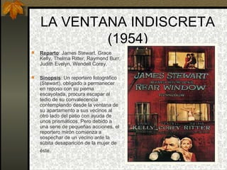 LA VENTANA INDISCRETA (1954) Reparto : James Stewart, Grace Kelly, Thelma Ritter, Raymond Burr, Judith Evelyn, Wendell Corey. Sinopsis : Un reportero fotográfico (Stewart), obligado a permanecer en reposo con su pierna escayolada, procura escapar al tedio de su convalecencia contemplando desde la ventana de su apartamento a sus vecinos al otro lado del patio con ayuda de unos prismáticos. Pero debido a una serie de pequeñas acciones, el reportero mirón comienza a sospechar de un vecino ante la súbita desaparición de la mujer de  éste.   