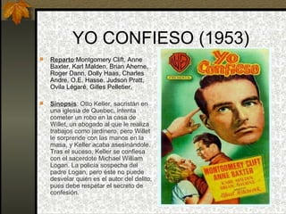YO CONFIESO (1953) Reparto : Montgomery Clift, Anne Baxter, Karl Malden, Brian Aherne, Roger Dann, Dolly Haas, Charles Andre, O.E. Hasse, Judson Pratt, Ovila Légaré, Gilles Pelletier.  Sinopsis : Otto Keller, sacristán en una iglesia de Quebec, intenta cometer un robo en la casa de Willet, un abogado al que le realiza trabajos como jardinero, pero Willet le sorprende con las manos en la masa, y Keller acaba asesinándole. Tras el suceso, Keller se confiesa con el sacerdote Michael William Logan. La policía sospecha del padre Logan, pero éste no puede desvelar quién es el autor del delito, pues debe respetar el secreto de confesión. 