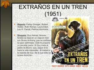EXTRAÑOS EN UN TREN (1951) Reparto : Farley Granger, Robert Walter, Ruth Roman, Laura Elliot, Leo G. Carroll, Patricia Hitchcock. Sinopsis : Guy Haines, famoso tenista se topa en un viaje en tren con Bruno Anthony, que se confiesa su gran admirador. Éste le propone un peculiar pacto: Si Guy mata al padre de Bruno -que, según él le hace la vida imposible-, él matará a la esposa de Guy -de la que éste se quiere divorciar-.  