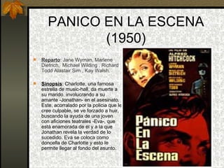 PANICO EN LA ESCENA (1950) Reparto : Jane Wyman, Marlene Dietrich,  Michael Wilding , Richard Todd Alastair Sim , Kay Walsh. Sinopsis : Charlotte, una famosa estrella de music-hall, da muerte a su marido, involucrando a su amante -Jonathan- en el asesinato. Este, acorralado por la policia que le cree culpable, se ve forzado a huir, buscando la ayuda de una joven con aficiones teatrales -Eva-, que está enamorada de él y a la que Jonathan revela la verdad de lo sucedido. Eva se coloca como doncella de Charlotte y esto le permite llegar al fondo del asunto.  