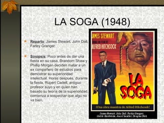 LA SOGA (1948) Reparto : James Stewart, John Dall, Farley Granger Sinopsis : Poco antes de dar una fiesta en su casa, Brandom Shaw y Phillip Morgan deciden matar a un ex compañero de estudios para demostrar su superioridad intelectual. Horas después, durante la fiesta, Rupert Cadell, antiguo profesor suyo y en quien han basado su teoría de la superioridad, comienza a sospechar que algo no va bien. 