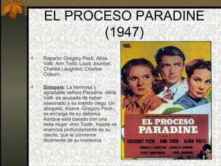 EL PROCESO PARADINE (1947) Reparto: Gregory Peck, Alida Valli, Ann Todd, Louis Jourdan, Charles Laughton, Charles Coburn. Sinopsis : La hermosa y agradable señora Paradine -Alida Valli- es acusada de haber asesinado a su marido ciego. Un abogado, Keane -Gregory Peck-, se encarga de su defensa. Aunque está casado con una bella mujer -Ann Todd-, Keane se enamora profundamente de su cliente, que le convence fácilmente de su inocencia 