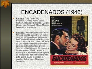 ENCADENADOS (1946) Reparto : Cary Grant, Ingrid Bergman, Claude Rains, Louis Calhern, Reinhold Schunzel, Moroni Olsen, Ivan Treisault, Alexis Minotis, Leopoldine Konstantin  Sinopsis : Alicia Huberman se hace famosa cuando su padre, un espía nazi, es condenado por traición en los Estados Unidos tras la Segunda Guerra Mundial. Poco después, ella da una fiesta en la que aparece un apuesto extraño llamado Devlin. Tras un enfrentamiento de ingenio y temperamento, Devlin revela a Alicia que él es en verdad un agente de Inteligencia norteamericano y le pide que le ayude a atrapar al cerebro de los nazis Alexander Sebastian 