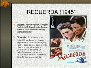 RECUERDA (1945) Reparto : Ingrid Bergman, Gregory Peck, Leo G. Carroll, John Emery, Wallace Ford, Rhonda Fleming, Michael Chekhov S inopsis : A un sanatorio  psiquiátrico llega un joven aspirante a director -Gregory Peck-, pero con el paso de los días una doctora -Ingrid Bergman- le observa un extraño comportamiento relacionado con un misterioso pasado que no recuerda. 