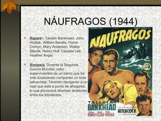 NÁUFRAGOS (1944) Repart o: Talulah Bankhead, John Hodiak, William Bendix, Hume Cronyn, Mary Anderson, Walter Slezak, Henry Hull, Canada Lee, Heather Angel  Sinopsis : Durante la Segunda Guerra Mundial, ocho supervivientes de un barco que ha sido torpedeado comparten un bote salvavidas. También recogerán a un nazi que está a punto de ahogarse, lo que provocará diversas tensiones entre los tripulantes. 