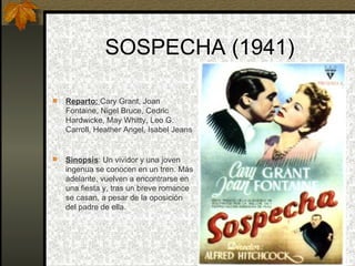 SOSPECHA (1941) Reparto:  Cary Grant, Joan Fontaine, Nigel Bruce, Cedric Hardwicke, May Whitty, Leo G. Carroll, Heather Angel, Isabel Jeans  Sinopsis : Un vividor y una joven ingenua se conocen en un tren. Más adelante, vuelven a encontrarse en una fiesta y, tras un breve romance se casan, a pesar de la oposición del padre de ella. 