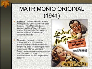 MATRIMONIO ORIGINAL (1941) Reparto : Carole Lombard, Robert Montgomery, Gene Raymond, Jack Carson, Philip Merivale, Lucile Watson, William Tracy, Charles Halton, Esther Dale, Emma Dunn, Betty Compson, Patricia Farr, William Edmunds. Sinopsis : La única comedia norteamericana del maestro Hitchcock relata las relaciones de amor-odio entre los cónyuges de un matrimonio -Carole Lombard y Robert Montgomery- que descubren que, debido a un error administrativo, no está legalmente casados. 