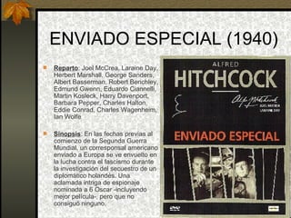 ENVIADO ESPECIAL (1940) Reparto : Joel McCrea, Laraine Day, Herbert Marshall, George Sanders, Albert Basserman, Robert Benchley, Edmund Gwenn, Eduardo Ciannelli, Martin Kosleck, Harry Davenport, Barbara Pepper, Charles Halton, Eddie Conrad, Charles Wagenheim, Ian Wolfe Sinopsis : En las fechas previas al comienzo de la Segunda Guerra Mundial, un corresponsal americano enviado a Europa se ve envuelto en la lucha contra el fascismo durante la investigación del secuestro de un diplomático holandés. Una aclamada intriga de espionaje nominada a 6 Oscar -incluyendo mejor película-, pero que no consiguó ninguno. 