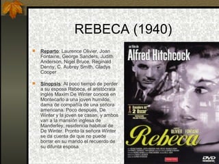 REBECA (1940) Reparto : Laurence Olivier, Joan Fontaine, George Sanders, Judith Anderson, Nigel Bruce, Reginald Denny, C. Aubrey Smith, Gladys Cooper  Sinopsis : Al poco tiempo de perder a su esposa Rebeca, el aristócrata inglés Maxim De Winter conoce en Montecarlo a una joven humilde, dama de compañía de una señora americana. Poco después, De Winter y la joven se casan, y ambos van a la mansión inglesa de Manderley, residencia habitual de De Winter. Pronto la señora Winter se da cuenta de que no puede borrar en su marido el recuerdo de su difunta esposa. 