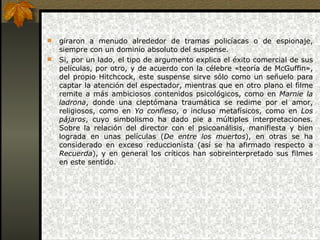 giraron a menudo alrededor de tramas policíacas o de espionaje, siempre con un dominio absoluto del suspense.  Si, por un lado, el tipo de argumento explica el éxito comercial de sus películas, por otro, y de acuerdo con la célebre «teoría de McGuffin», del propio Hitchcock, este suspense sirve sólo como un señuelo para captar la atención del espectador, mientras que en otro plano el filme remite a más ambiciosos contenidos psicológicos, como en  Marnie la ladrona , donde una cleptómana traumática se redime por el amor, religiosos, como en  Yo confieso , o incluso metafísicos, como en  Los pájaros , cuyo simbolismo ha dado pie a múltiples interpretaciones. Sobre la relación del director con el psicoanálisis, manifiesta y bien lograda en unas películas ( De entre los muertos ), en otras se ha considerado en exceso reduccionista (así se ha afirmado respecto a  Recuerda ), y en general los críticos han sobreinterpretado sus filmes en este sentido.      