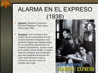 ALARMA EN EL EXPRESO (1938) Reparto : Margaret Lockwood, Michael Redgrave, Paul Lukas, Dame May Witty. Sinopsis : Una muchacha que vuelve de sus vacaciones en tren conoce durante el trayecto a una institutriz inglesa de mediana edad. En un momento determinado, la institutriz desaparece, aunque nadie se ha dado cuenta de ello. La joven trata de averiguar qué ha pasado, pero los pasajeros la acusan de sufrir alucinaciones y casi la convencen de que nunca ha existido esa mujer.   