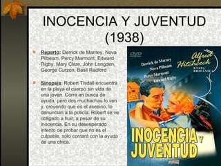 INOCENCIA Y JUVENTUD (1938) Reparto :  Derrick de Marney, Nova Pilbeam, Percy Marmont, Edward Rigby, Mary Clare, John Longden, George Curzon, Basil Radford Sinopsis : Robert Tisdall encuentra en la playa el cuerpo sin vida de una joven. Corre en busca de ayuda, pero dos muchachas lo ven y, creyendo que es el asesino, lo denuncian a la policía. Robert se ve obligado a huir, a pesar de su inocencia. En su desesperado intento de probar que no es el culpable, sólo contará con la ayuda de una chica. 
