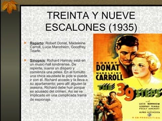TREINTA Y NUEVE ESCALONES (1935) Reparto : Robert Donat, Madeleine Carroll, Lucie Mannheim, Goodfrey Tearle. Sinopsis : Richard Hannay está en un music-hall londinense. De repente, suena un disparo y comienza una pelea. En el tumulto una chica asustada le pide si puede ir con él. Richard accede y la lleva a su apartamento; pero allí alguien la asesina. Richard debe huir porque es acusado del crimen. Así se ve implicado en una complicada trama de espionaje.   