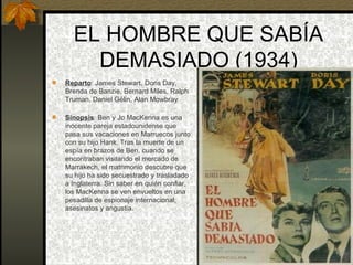 EL HOMBRE QUE SABÍA DEMASIADO (1934) Reparto : James Stewart, Doris Day, Brenda de Banzie, Bernard Miles, Ralph Truman, Daniel Gélin, Alan Mowbray  Sinopsis : Ben y Jo MacKenna es una inocente pareja estadounidense que pasa sus vacaciones en Marruecos junto con su hijo Hank. Tras la muerte de un espía en brazos de Ben, cuando se encontraban visitando el mercado de Marrakech, el matrimonio descubre que su hijo ha sido secuestrado y trasladado a Inglaterra. Sin saber en quién confiar, los MacKenna se ven envueltos en una pesadilla de espionaje internacional, asesinatos y angustia. 