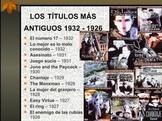 LOS   TÍTULOS MÁS  ANTIGUOS 1932 - 1926   El número 17  – 1932 Lo mejor es lo malo conocido  –   1932 Asesinato  – 1931 Juego sucio  – 1931 Juno and the Paycock  – 1930 Chantaje  – 1929 The Manxman  – 1929 La mujer del granjero  – 1928 Easy Virtue  – 1927 El ring  – 1927 El enemigo de las rubias  – 1926                                                                                                                                                                                                                                                                                                                                                                                                                                                                                                                                                                                             