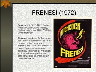 FRENESÍ (1972) Reparto : Jon Finch, Barry Foster, Alec MacCowen, Anna Massey, Barbara Leigh-Hunt, Billie Whitelaw, Vivien Merchant   Sinopsis :  Londres. En las aguas del Támesis aparece el cadáver de una mujer desnuda y estrangulada con una corbata a rayas. La mujer presenta, además, síntomas de violación y otras señales que hacen sospechar que se trata de un maníaco sexual. 