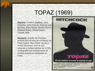 TOPAZ (1969) Reparto : Frederic  Stafford, John Forsythe, John Vernon, Roscoe Lee Browne, Dany Robin, Michel Piccoli, Philippe Noiret, Michel Subor, Claude Jade  Sinopsis : Juanita de Córdoba, amante del hombre de confianza de Fidel Castro, Rico Parra, ayuda a André Deveraux, otro de sus amantes y colaboradores de la CIA, a fotografiar las instalaciones de misiles soviéticos instaladas en Cuba. 