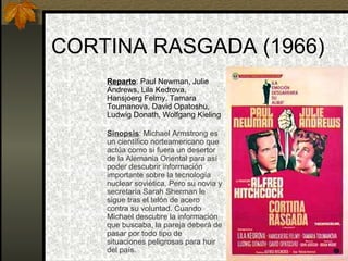 CORTINA RASGADA (1966) Reparto : Paul Newman, Julie Andrews, Lila Kedrova, Hansjoerg Felmy, Tamara Toumanova, David Opatoshu, Ludwig Donath, Wolfgang Kieling Sinopsis : Michael Armstrong es un científico norteamericano que actúa como si fuera un desertor de la Alemania Oriental para así poder descubrir información importante sobre la tecnología nuclear soviética. Pero su novia y secretaria Sarah Sherman le sigue tras el telón de acero contra su voluntad. Cuando Michael descubre la información que buscaba, la pareja deberá de pasar por todo tipo de situaciones peligrosas para huir del país. 