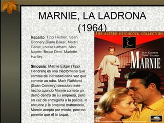 MARNIE, LA LADRONA (1964) Reparto :  Tippi Hedren, Sean Connery,Diane Baker, Martin Gabel, Louise Latham, Alan Napier, Bruce Dern, Mariette Hartley. Sinopsis :  Marnie Edgar (Tippi Hendren) es una cleptómana que  cambia de identidad cada vez que comete un robo. Mark Ruthland (Sean Connery) descubre este  hecho cuando Marnie comete un  delito dentro de su empresa, pero en vez de entregarla a la policía, la  encubre y le propone matrimonio.  Marnie acepta por miedo, pero no permite que él la toque.  