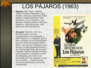 LOS PÁJAROS (1963) Reparto : Rod Taylor, Jessica Tandy, Suzanne Pleshette, Tippi Hedren, Veronica Cartwright, Ethel Griffies, Charles McGraw, Ruth McDevitt, Lonny Chapman, Joe Mantell, Doodles Weaver, Malcolm Atterbury, John McGovern, Karl Swenson, Richard Deacon.  Sinopsis : Melanie, una rica y hermosa joven, conoce casualmente en una pajarería a Mitch Brenner, un abogado que ha ido a comprar un par de periquitos para su hermana pequeña Kathy,. Mitch, que conoce a Melanie por la prensa, la trata despectivamente y se marcha dejándola rabiosa pero intrigada. Melanie decide encargar unos periquitos y llevarlos a casa del abogado, pero éste se ha marchado el fin de semana a casa de su madre......A partir de ese momento asistiremos a escenas inquietantes. 