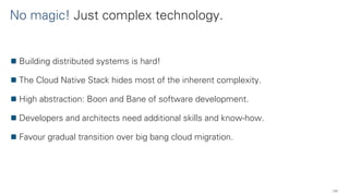 No magic! Just complex technology.
50
Building distributed systems is hard!
The Cloud Native Stack hides most of the inherent complexity.
High abstraction: Boon and Bane of software development.
Developers and architects need additional skills and know-how.
Favour gradual transition over big bang cloud migration.
 