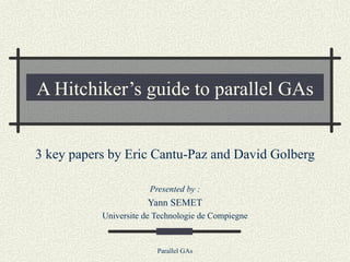 A Hitchiker’s guide to parallel GAs 3 key papers by Eric Cantu-Paz and David Golberg Presented by : Yann SEMET Universite de Technologie de Compiegne 