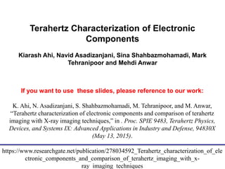 Terahertz Characterization of Electronic
Components
Kiarash Ahi, Navid Asadizanjani, Sina Shahbazmohamadi, Mark
Tehranipoor and Mehdi Anwar
If you want to use these slides, please reference to our work:
K. Ahi, N. Asadizanjani, S. Shahbazmohamadi, M. Tehranipoor, and M. Anwar,
“Terahertz characterization of electronic components and comparison of terahertz
imaging with X-ray imaging techniques,” in . Proc. SPIE 9483, Terahertz Physics,
Devices, and Systems IX: Advanced Applications in Industry and Defense, 94830X
(May 13, 2015).
https://www.researchgate.net/publication/278034592_Terahertz_characterization_of_ele
ctronic_components_and_comparison_of_terahertz_imaging_with_x-
ray_imaging_techniques
 