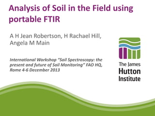 Analysis of Soil in the Field using
portable FTIR
A H Jean Robertson, H Rachael Hill,
Angela M Main
International Workshop “Soil Spectroscopy: the
present and future of Soil Monitoring” FAO HQ,
Rome 4-6 December 2013
 