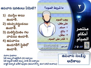 ఉప్వాస షరత్ లు ఏమిటి?
1) ముసలిం అయ
ఉిండాలి.
2) యవవనసుథ డయ
ఉిండాలి.
3) మతిసథమిత్ిం గ్ల
వాడయ ఉిండాలి.
4) ఉప్వాసిం
ఉిండగ్లిగే సథతిలో
ఉిండాలి.
మూల గ్రింథాలు
షరక ఇబుిల ఉథైమీన (ర) ఫతావలు
షరక అబుద ల అజీజ్ ఇబుి బాజ్ (ర) ఫతావలు
డాకటర అహమద ఖలీల ప్ుసుకిం (ఉప్వాసానిి భింగ్ ప్రిచే అింశ్వాలు)
ఉప్వాస సింక్షప్ు
ఆదేశ్వాలు
 
