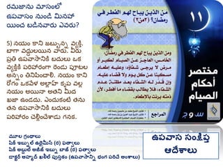 మూల గ్రింథాలు
షరక ఇబుిల ఉథైమీన (ర) ఫతావలు
షరక అబుద ల అజీజ్ ఇబుి బాజ్ (ర) ఫతావలు
డాకటర అహమద ఖలీల ప్ుసుకిం (ఉప్వాసానిి భింగ్ ప్రిచే అింశ్వాలు)
ఉప్వాస సింక్షప్ు
ఆదేశ్వాలు
ర్మ్జాను మ్ాసంలో
ఉప్వాసం నుండి మనహా
యించ బడినవార్ు ఎవర్ు?
5) నయం కాని జబుుని వయకతత.
బాగా వదుు లయిన వార్ు. వీర్ు
ప్రతి ఉప్వాసానికత బదులు ఒక
వయకతతకత ప్రిహార్ంగా రండు ప్ూటల
అనిం తినిపించాల్న. నయం కాని
రోగం ఒకవేళ అలాు హ కృప్ వలు
నయం అయినా అత్ని మీద
ఖజా ఉండదు. ఎందుకంటే త్ను
త్న ఉప్వాసానికత బదులు
ప్రిహార్ం చల్నుంచేశాడు గనక.
 