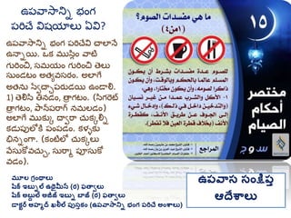 మూల గ్రింథాలు
షరక ఇబుిల ఉథైమీన (ర) ఫతావలు
షరక అబుద ల అజీజ్ ఇబుి బాజ్ (ర) ఫతావలు
డాకటర అహమద ఖలీల ప్ుసుకిం (ఉప్వాసానిి భింగ్ ప్రిచే అింశ్వాలు)
ఉప్వాస సింక్షప్ు
ఆదేశ్వాలు
ఉప్వాసానిి భంగ ప్రిచేవి చాలానే
ఉనాియి. ఒక మ్ుసిుం వాటి
గురించ, సమ్యం గురించ తలు
సుండటం అత్యవసర్ం. అలాగే
అత్ను సేవచాాప్ర్ుడయి ఉండాల్న.
1) తల్నసి తినడం, తార గటం. (సిగరట
తార గటం, పానప్రాగ నమ్లడం)
అలాగే మ్ుకుక దావరా చుకకల్ని
కడుప్పలోకత ప్ంప్డం. కళళకు
భినింగా. (కంటిలో చుకకలు
వేసుకోవచుా, సురామ ప్ూసుకో
వడం).
ఉప్వాసానిి భంగ
ప్రిచే విష్యాలు ఏవి?
 