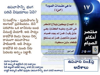 మూల గ్రింథాలు
షరక ఇబుిల ఉథైమీన (ర) ఫతావలు
షరక అబుద ల అజీజ్ ఇబుి బాజ్ (ర) ఫతావలు
డాకటర అహమద ఖలీల ప్ుసుకిం (ఉప్వాసానిి భింగ్ ప్రిచే అింశ్వాలు)
ఉప్వాస సింక్షప్ు
ఆదేశ్వాలు
5) సంభ గం - ప్పర్ుషాంగం స్తర
అంగంలో ప్రవేశంచడం. దీని
ప్రిహార్ం ఒక బానిసను బంధ
విమ్ుకతత చేయాల్న. అది సాధయం
కాకపో తే రండు నెలలు నిరివ
రామ్ంగా ఉప్వాసాలు
పాటించాల్న. అదీ సాధయం
కాకపో తే 60 మ్ంది నిర్ు
పేదలకు అనిం పెటాు ల్న.
ఉప్వాసానిి భంగ
ప్రిచే విష్యాలు ఏవి?
 