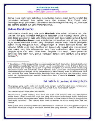 Maktabah As Sunnah
[http://assunnah.cjb.net]
Upaya Meniti Jejak Generasi Terbaik Islam
10
Semua yang telah kami sebutkan menunjukkan bahwa shalat Jum’at setelah Ied
merupakan rukhshah bagi setiap orang dan sungguh Ibnu Zubair telah
meninggalkannya pada waktu kekhalifahan beliau sebagaimana yang lalu, dan tidak
ada seorang pejabat pun yang mengingkarinya.
Hukum Mandi Jum’at
Hadits-hadits shahih yang ada pada Shahihain dan selain keduanya dari jalan
jama’ah dari para shahabat merupakan ketetapan akan wajibnya mandi Jum’at,
akan tetapi ada riwayat juga yang menunjukkan akan tidak wajibnya mandi Jum’at
menurut Ashhabus Sunan, yang sebagiannya menguatkan yang lainnya, sehingga
wajib menta’wilkannya bahwa yang dimaksud dengan wajib adalah penegasan
syariat (yang merupakan hasil) penggabungan di antara beberapa hadits, dan
kalaupun lafadz wajib tidak diartikan lain kecuali ada riwayat yang menunjukkan
atas makna yang lain sebagaimana yang kami maksudkan, akan tetapi upaya
penggabungan dalil lebih didahulukan daripada cara tarjih (yakni penentuan
pendapat yang lebih kuat, pent.), walaupun dengan cara (bentuk) yang sangat
berbeda16
.
16
Saya katakan : Tidak diragukan lagi bahwa penggabungan lebih didahulukan daripada tarjih, akan
tetapi apabila penggabungannya tidak relevan seperti yang dilakukan penulis di antara dua hadits
maka membuat jiwa menjadi tenang dan aku periksa barangkali akan mendapatkan sesuatu yang
lebih menenangkan jiwa. Dahulu aku pernah membaca suatu ucapan dari sebagian para imam yang
telah membuat jiwaku menjadi tenang yang menjadikan hatiku lapang, maka aku menukilkan untuk
para pembaca agar dapat mencermatinya, kemudian dapat mengikuti apa yang menjadikan dirinya
tenang dari dua penggabungan tersebut. Berkata Ibnu Hazm di dalam Al Muhalla (2/14) setelah
membawakan hadits :
‫ﻣ‬َ‫ﻦ‬ْ‫ﺗ‬َ‫ﻮ‬َ‫ﺿ‬َ‫ﺄ‬َ‫ﻳ‬َ‫ﻮ‬ْ‫ﻡ‬َ‫ﺍﻟ‬ْ‫ﺠ‬ُ‫ﻤ‬ُ‫ﻌ‬َ‫ﺔ‬ِ‫ﻓ‬ِ‫ﻴ‬ْ‫ﻬ‬َ‫ﺎ‬‫ﻭ‬َ‫ﻧ‬ِ‫ﻌ‬ْ‫ﻤ‬َ‫ﺖ‬،ْ‫ﻭ‬َ‫ﻣ‬َ‫ﻦ‬ِ‫ﺍﻏ‬ْ‫ﺘﹷﺴ‬َ‫ﻞ‬َ‫ﻓ‬َ‫ﺎﻟ‬ْ‫ﻐ‬َ‫ﺴ‬ْ‫ﻞ‬ُ‫ﺃ‬َ‫ﻓ‬ْ‫ﻀ‬َ‫ﻞ‬ُ.
“Barangsiapa yang wudlu’ pada hari Jum’at maka dengan wudhu’ tersebut akan mendatangkan
keutamaan dan barangsiapa yang mandi (di hari Jum’at) maka mandi adalah afdhal.”
Dan maknanya telah diisyaratkan oleh penulis:
Kalaulah benar (kaidah tersebut) maka tidak ada suatu nash maupun dalil yang menunjukkan
bahwa mandi Jum’at adalah tidak wajib dan yang ada hanyalah bahwasanya wudhu’ merupakan
sebaik-baik amalan, sedangkan mandi adalah afdhal dan ini tidak diragukan lagi dan sungguh Allah
Ta’ala telah berfirman : “Dan kalaulah Ahlul Kitab itu beriman niscaya itu adalah lebih baik bagi
mereka.”
Maka apakah lafadz ini menunjukkan bahwa keimanan dan ketakwaan bukan merupakan kewajiban?!
Hasya lillah min hadza (sungguh Allah tidak memiliki sifat yang demikian), kemudian kalaulah ada
 