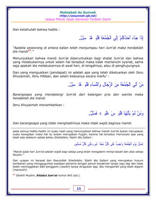 Maktabah As Sunnah
[http://assunnah.cjb.net]
Upaya Meniti Jejak Generasi Terbaik Islam
11
Dan ketahuilah bahwa hadits :
‫ﺇ‬ِ‫ﺫ‬َ‫ﺍ‬‫ﺟ‬َ‫ﺎﺀ‬َ‫ﺃ‬َ‫ﺣ‬َ‫ﺪ‬ُ‫ﻛ‬ُ‫ﻢ‬ْ‫ﺇ‬ِ‫ﻟ‬َ‫ﻰ‬‫ﺍﻟ‬ْ‫ﺠ‬ُ‫ﻤ‬ُ‫ﻌ‬َ‫ﺔ‬ِ‫ﻓ‬َ‫ﻠ‬ْ‫ﻴ‬‫ﹷ‬‫ﻐ‬ْ‫ﺘ‬‫ﹷ‬‫ﺴ‬ِ‫ﻞ‬ْ.
“Apabila seseorang di antara kalian telah menjumpau hari Jum’at maka hendaklah
dia mandi17
.”
Menunjukkan bahwa mandi Jum’at diperuntukkan bagi shalat Jum’at dan bahwa
yang melakukannya untuk selain hal tersebut maka tidak memenuhi syariat, sama
saja apakah dia melakukannya di awal hari, di tengahnya, atau di penghujungnya.
Dan yang menguatkan (pendapat) ini adalah apa yang telah dikeluarkan oleh Ibnu
Khuzaimah, Ibnu Hibban, dan selain keduanya secara marfu’ :
‫ﻣ‬َ‫ﻦ‬ْ‫ﺃ‬َ‫ﺗ‬َ‫ﻰ‬‫ﺍﻟ‬ْ‫ﺠ‬ُ‫ﻤ‬ُ‫ﻌ‬َ‫ﺔ‬َ‫ﻣ‬ِ‫ﻦ‬َ‫ﺍﻟﺮ‬‫ﱢ‬‫ﺟ‬َ‫ﺎﻝ‬ِ‫ﻭ‬َ‫ﺍﻟﻨ‬‫ﱢ‬‫ﺴ‬َ‫ﺎﺀ‬ِ‫ﻓ‬َ‫ﻠ‬ْ‫ﻴ‬‫ﹷ‬‫ﻐ‬ْ‫ﺘ‬‫ﹷ‬‫ﺴ‬ِ‫ﻞ‬ْ.
Barangsiapa yang mendatangi Jum’at dari kalangan pria dan wanita maka
hendaklah dia mandi.
Ibnu Khuzaimah menambahkan :
‫ﻭ‬َ‫ﻣ‬َ‫ﻦ‬ْ‫ﻟ‬َ‫ﻢ‬ْ‫ﻳ‬َ‫ﺄ‬ْ‫ﺗ‬ِ‫ﻬ‬َ‫ﺎ‬‫ﻓ‬َ‫ﻠ‬َ‫ﻴ‬‫ﹿ‬‫ﺲ‬َ‫ﻋ‬َ‫ﻠ‬َ‫ﻴ‬‫ﹿ‬‫ﻪ‬ِ‫ﻏ‬َ‫ﺴ‬ْ‫ﻞ‬ٌ.
Dan barangsiapa yang tidak menghadirinya maka tidak wajib baginya mandi.
pada semua hadits-hadits ini suatu nash yang menunjukkan bahwa mandi Jum’at bukan merupakan
suatu kewajiban maka hal itu bukan merupakan hujjah, karena hal tersebut mencocoki apa yang
telah ada sebelum sabda beliau Shallallahu 'Alaihi Wa Sallam :
‫ﻏ‬َ‫ﺴ‬ْ‫ﻞ‬ُ‫ﻳ‬َ‫ﻮ‬ْ‫ﻡ‬ِ‫ﺍﻟ‬ْ‫ﺠ‬ُ‫ﻤ‬ُ‫ﻌ‬َ‫ﺔ‬ِ‫ﻭ‬َ‫ﺍﺟ‬ِ‫ﺐ‬ٌ‫ﻋ‬َ‫ﻠ‬َ‫ﻰ‬‫ﻛ‬ُ‫ﻞ‬‫ﱢ‬‫ﻣ‬ُ‫ﺤ‬ْ‫ﺘﹷﻠ‬ِ‫ﻢ‬ٍ‫ﻭ‬َ‫ﻋ‬َ‫ﻠ‬َ‫ﻰ‬‫ﻛ‬ُ‫ﻞ‬‫ﱢ‬‫ﻣ‬ُ‫ﺴ‬ْ‫ﻠ‬ِ‫ﻢ‬ٍ.
“Mandi pada hari Jum’at adalah wajib bagi setiap yang telah mengalami mimpi basah dan atas setiap
Muslim.”
Dan ucapan ini berasal dari Rasulullah Shallallahu 'Alaihi Wa Sallam yang merupakan hukum
tambahan yang menggugurkan keadaan pertama dengan penuh keyakinan tanpa ragu lagi dan tidak
boleh meninggalkan dalil pengganti (nasikh) tanpa diragukan lagi, lalu mengambil yang telah diganti
(mansukh).
17
Shahih Muslim, Kitabul Jum’at nomor 845 (ed.).
 