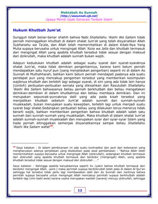 Maktabah As Sunnah
[http://assunnah.cjb.net]
Upaya Meniti Jejak Generasi Terbaik Islam
12
Hukum Khutbah Jum’at
Sungguh telah benar-benar shahih bahwa Nabi Shallallahu 'Alaihi Wa Sallam tidak
pernah meninggalkan khutbah di dalam shalat Jum’at yang telah disyariatkan Allah
Subhanahu wa Ta'ala, dan Allah telah memerintahkan di dalam Kitab-Nya Yang
Mulia supaya berusaha untuk mengingat Allah ‘Azza wa Jalla dan khutbah termasuk
dari mengingat Allah yang apabila khutbah tersebut tidak sesuai dengan maksud
dari dzikrullah, maka khutbah adalah sunnah bukan wajib.
Adapun kedudukan khutbah adalah sebagai suatu syarat dari syarat-syaratnya
shalat Jum’at, maka tidak demikian pengertiannya, karena kami belum pernah
mendapatkan satu huruf pun (yang menjelaskan pengertian) seperti ini di dalam As
Sunnah Al Muthahharah, bahkan kami belum pernah mendapati padanya ada suatu
pendapat pun yang mencakup pengertian tersebut yang memberikan kesimpulan
wajibnya khutbah dan terlebih lagi sebagai syarat, di sini yang ada tidak lain hanya
(contoh) perbuatan-perbuatan semata yang dikisahkan dari Rasulullah Shallallahu
'Alaihi Wa Sallam bahwasanya beliau pernah berkhutbah dan beliau mengatakan
demikian-demikian di dalam khutbahnya dan beliau membaca demikian. Dan ini
merupakan sepuncak-puncaknya dalil yang ada pada kisah tersebut yang
menjadikan khutbah sebelum Jum’at adalah sunnah dari sunnah-sunnah
muakkadah, bukan merupakan suatu kewajiban, terlebih lagi untuk menjadi suatu
syarat bagi shalat.Sedangkan perbuatan beliau yang dilakukan terus-menerus tidak
berarti wajib, bahkan memberikan pengertian bahwa khutbah adalah salah satu
sunnah dari sunnah-sunnah yang muakkadah. Maka khutbah di dalam shalat Jum’at
adalah sunnah-sunnah muakkadah dan merupakan syiar dari syiar-syiar Islam yang
tiada pernah ditinggalkan semenjak disyariatkannya sampai beliau Shallallahu
'Alaihi Wa Sallam wafat18
.
18
Saya katakan : Di dalam pembicaraan ini ada suatu kontradiksi dan jauh dari kebenaran yang
mengharuskan adanya penjelasan yang disebutkan pada awal pembahasan : “Bahwa Allah telah
memerintahkan supaya berusaha untuk mengingat Allah (dzikrullah), sedangkan khutbah termasuk
dari dzikrullah yang apabila khutbah termasuk dari berdzikir (mengingat) Allah, yang apabila
khutbah tersebut tidak sesuai dengan maksud dari dzikrullah … .”
Saya katakan : Sehingga apabila kenyataannya seperti itu (yakni bahwa khutbah termasuk dari
berdzikir mengingat Allah, -pent.) maka perintah supaya berdzikrullah telah jelas di dalam Al Qur’an
sehingga hal tersebut tidak perlu lagi membawakan dalil dari As Sunnah dan nantinya bahwa
perintah supaya berusaha untuk mengingat Allah mencakup perintah supaya berkhutbah adalah
terlebih lagi (min babil awla) karena usaha merupakan wasilah (sarana) menuju dzikrullah, sehingga
 