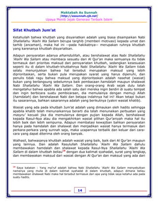 Maktabah As Sunnah
[http://assunnah.cjb.net]
Upaya Meniti Jejak Generasi Terbaik Islam
14
Sifat Khutbah Jum’at
Ketahuilah bahwa khutbah yang disyariatkan adalah yang biasa disampaikan Nabi
Shallallahu 'Alaihi Wa Sallam berupa targhib (memberi motivasi) kepada umat dan
tarhib (ancaman), maka hal ini --pada hakikatnya-- merupakan ruhnya khutbah
yang karenanya khutbah disyariatkan.
Adapun persyaratan adanya alhamdulillah, atau bershalawat atas Nabi Shallallahu
'Alaihi Wa Sallam atau membaca sesuatu dari Al Qur’an maka semuanya itu tidak
termasuk dari prioritas maksud dari pensyariatan khutbah, sedangkan kesesuaian
seperti itu di dalam khutbah-khutbahnya Nabi Shallallahu 'Alaihi Wa Sallam tidak
selalu menunjukkan bahwa hal tersebut merupakan maksud yang lebih
diprioritaskan, serta bukan pula merupakan syarat yang harus dipenuhi, dan
penulis tidak ragu bahwa maksud yang diprioritaskan adalah nasehat (wasiat)
bukan yang berlangsung sebelumnya baik pembacaan hamdalah maupun shalawat
Nabi Shallallahu 'Alaihi Wa Sallam. Dan orang-orang Arab sejak dulu telah
mengetahui bahwa apabila ada salah satu dari mereka ingin berdiri di suatu tempat
dan ingin berbicara suatu pembicaraan, dia memulainya dengan memuji Allah
(hamdalah) dan bershalawat Nabi dan betapa indahnya hal ini! Akan tetapi bukan
itu sasarannya, bahkan sasarannya adalah yang berikutnya (yakni wasiat khatib).
Wasiat yang ada pada khutbah Jum’at adalah yang dimaukan oleh hadits sehingga
apabila khatib telah menunaikannya berarti dia telah menunaikan perbuatan yang
masyru’ kecuali jika dia memulainya dengan pujian kepada Allah, bershalawat
kepada Rasul-Nya atau dia mengakhirkan wasiat pilihan Qur’aniyah maka hal itu
lebih baik dan lebih sempurna. Adapun membatasi kewajiban bahkan persyaratan
hanya pada hamdalah dan shalawat dan menjadikan wasiat hanya termasuk dari
perkara-perkara yang sunnah saja, maka ucapannya terbalik dan keluar dari cara-
cara yang dapat diterima oleh orang banyak.
Walhasil, bahwasanya khutbah adalah wasiat yang baik, baik dari Al Qur’an maupun
yang lainnya. Dan adalah Rasulullah Shallallahu 'Alaihi Wa Sallam dahulu
membawakan hamdalah dan shalawat kepada Rasul-Nya Shallallahu 'Alaihi Wa
Sallam di dalam khutbah beliau19
dengan dua kalimat syahadat, surat yang lengkap,
dan membawakan maksud dari wasiat dengan Al Qur’an dan maksud yang ada dari
19
Saya katakan : Yang ma’ruf adalah bahwa Nabi Shallallahu 'Alaihi Wa Sallam menyebutkan
namanya yang mulia di dalam kalimat syahadat di dalam khutbah, adapun dimana beliau
membawakan shalawat Nabi maka hal tersebut termasuk dari apa yang tidak saya ketahui ada pada
suatu hadits.
 