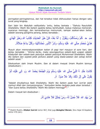 Maktabah As Sunnah
[http://assunnah.cjb.net]
Upaya Meniti Jejak Generasi Terbaik Islam
15
peringatan-peringatannya, dan hal tersebut tidak dikhususkan hanya dengan satu
surat yang lengkap.
Dari Jabir bin Abdullah radliyallahu 'anhu, beliau berkata : “Dahulu Rasulullah
Shallallahu 'Alaihi Wa Sallam apabila beliau berkhutbah, kedua matanya memerah,
suaranya meninggi, dan kemarahannya memuncak, sampai seakan-akan beliau
adalah seorang panglima perang, beliau bersabda :
‫ﺻ‬َ‫ﺒ‬‫ﳲ‬‫ﺤ‬‫ﹷ‬‫ﻜ‬ُ‫ﻢ‬ْ‫ﻭ‬َ‫ﻣ‬َ‫ﺴ‬‫ﱠ‬‫ﺎﻛ‬ُ‫ﻢ‬ْ،‫ﻭ‬َ‫ﻳ‬َ‫ﻘ‬ُ‫ﻮ‬ْ‫ﻝ‬ُ:‫ﺃ‬َ‫ﻣ‬‫ﱠ‬‫ﺎ‬‫ﺑ‬َ‫ﻌ‬ْ‫ﺪ‬ُ،‫ﻓ‬َ‫ﺈ‬ِ‫ﻥ‬‫ﱠ‬‫ﺧ‬َ‫ﻴ‬ْ‫ﺮ‬َ‫ﺍﻟ‬ْ‫ﺤ‬َ‫ﺪ‬ِ‫ﻳ‬ْ‫ﺚ‬ِ‫ﻛ‬ِ‫ﺘ‬َ‫ﺎﺏ‬ُ‫ﺍﷲ‬ِ‫ﻭ‬َ‫ﺧ‬َ‫ﻴ‬ْ‫ﺮ‬َ‫ﺍﻟ‬ْ‫ﻬ‬َ‫ﺪ‬ْ‫ﻱ‬ِ
‫ﻫ‬َ‫ﺪ‬ْ‫ﻱ‬ُ‫ﻣ‬ُ‫ﺤ‬َ‫ﻤ‬‫ﱠ‬‫ﺪ‬ٍ‫ﺻ‬َ‫ﻠ‬‫ﱠ‬‫ﻰ‬‫ﺍﷲ‬‫ﹸ‬‫ﻋ‬َ‫ﻠ‬َ‫ﻴ‬ْ‫ﻪ‬ِ‫ﻭ‬َ‫ﺳ‬َ‫ﻠ‬‫ﱠ‬‫ﻢ‬َ،‫ﻭ‬َ‫ﺷ‬َ‫ﺮ‬‫ﱠ‬‫ﺍ‬ْ‫ﻷ‬ُ‫ﻣ‬ُ‫ﻮﺭ‬ِ‫ﻣ‬ُ‫ﺤ‬ْ‫ﺪ‬َ‫ﺛ‬َ‫ﺎﺗ‬ُ‫ﻬ‬َ‫ﺎ‬،‫ﻭ‬َ‫ﻛ‬ُ‫ﻞ‬‫ﱠ‬‫ﺑ‬ِ‫ﺪ‬ْ‫ﻋ‬َ‫ﺔ‬ٍ‫ﺿ‬َ‫ﻼ‬َ‫ﻟ‬َ‫ﺔ‬ٌ.
Musuh akan memorakporandakan kalian di pagi hari maupun di sore hari, dan
beliau bersabda : “Amma ba’du, maka sesungguhnya sebaik-baik ucapan adalah
Kitabullah dan sebaik-baik petunjuk adalah petunjuk Muhammad Shallallahu 'Alaihi
Wa Sallam dan sejelek-jelek perkara adalah yang diada-adakan dan setiap bid’ah
adalah sesat.”
Dikeluarkan oleh Imam Muslim. Dan di dalam riwayat Imam Muslim lainnya
(disebutkan) :
‫ﻛ‬َ‫ﺎﻧ‬َ‫ﺖ‬ْ‫ﺧ‬ُ‫ﺘ‬ْ‫ﺒ‬‫ﹷ‬‫ﺔ‬ُ‫ﺍﻟﻨ‬‫ﱠ‬‫ﺒ‬ِ‫ﻲ‬‫ﱢ‬‫ﺻ‬َ‫ﻠ‬‫ﱠ‬‫ﻰ‬‫ﺍﷲﹸ‬‫ﻋ‬َ‫ﻠ‬َ‫ﻴ‬ْ‫ﻪ‬ِ‫ﻭ‬َ‫ﺳ‬َ‫ﻠ‬‫ﱠ‬‫ﻢ‬َ‫ﻳ‬َ‫ﻮ‬ْ‫ﻡ‬َ‫ﺍﻟ‬ْ‫ﺠ‬ُ‫ﻤ‬ُ‫ﻌ‬َ‫ﺔ‬ِ‫ﻳ‬َ‫ﺤ‬ْ‫ﻤ‬َ‫ﺪ‬ُ‫ﺍﷲ‬‫ﹶ‬‫ﻭ‬َ‫ﻳ‬‫ﹹ‬‫ﺜ‬ْ‫ﻨ‬ِ‫ﻲ‬‫ﻋ‬َ‫ﻠ‬َ‫ﻴ‬ْ‫ﻪ‬ِ،‫ﺛ‬ُ‫ﻢ‬‫ﱠ‬
‫ﻳ‬َ‫ﻘ‬ُ‫ﻮﻝ‬ُ‫ﻋ‬َ‫ﻠ‬َ‫ﻰ‬‫ﺇ‬ِ‫ﺛ‬ْ‫ﺮ‬ِ‫ﺫ‬َ‫ﻟ‬ِ‫ﻚ‬َ‫ﻭ‬َ‫ﻗ‬َ‫ﺪ‬ْ‫ﻋ‬َ‫ﻼ‬َ‫ﺻ‬َ‫ﻮ‬ْ‫ﺗ‬‫ﹹ‬‫ﻪ‬ُ.
“Adalah khutbahnya Nabi Shallallahu 'Alaihi Wa Sallam pada hari Jum’at ialah
memuji Allah dan menyanjungnya.” Kemudian beliau berkata pada atsar tersebut :
“Dan suara beliau Shallallahu 'Alaihi Wa Sallam meninggi20
.”
Dalam riwayat lain disebutkan :
‫ﻣ‬َ‫ﻦ‬ْ‫ﻳ‬َ‫ﻬ‬ْ‫ﺪ‬ِ‫ﺍﷲ‬‫ﹸ‬‫ﻓ‬َ‫ﻼ‬َ‫ﻣ‬ُ‫ﻀ‬ِ‫ﻞ‬‫ﱠ‬‫ﻟ‬َ‫ﻪ‬ُ،‫ﻭ‬َ‫ﻣ‬َ‫ﻦ‬ْ‫ﻳ‬ُ‫ﻀ‬ْ‫ﻠ‬ِ‫ﻞ‬ْ‫ﻓ‬َ‫ﻼ‬َ‫ﻫ‬َ‫ﺎﺩ‬ِ‫ﻱ‬َ‫ﻟ‬َ‫ﻪ‬ُ.
20
Shahih Muslim, Kitabul Jum’at nomor 867, lihat juga Bulughul Maram, Ibnu Hajar Al Asqalany
nomor 476 (ed.).
 