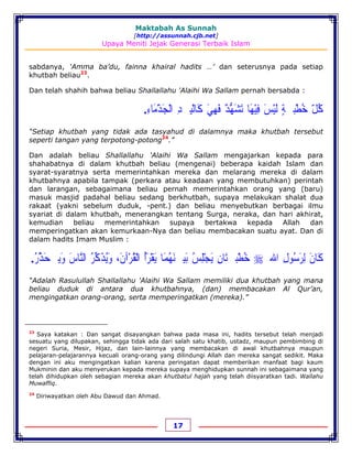 Maktabah As Sunnah
[http://assunnah.cjb.net]
Upaya Meniti Jejak Generasi Terbaik Islam
17
sabdanya, ‘Amma ba’du, fainna khairal hadits …’ dan seterusnya pada setiap
khutbah beliau23
.
Dan telah shahih bahwa beliau Shallallahu 'Alaihi Wa Sallam pernah bersabda :
‫ﻛ‬ُ‫ﻞ‬ّ‫ﺧ‬ُ‫ﻄ‬ْ‫ﺒ‬‫ﹷ‬‫ﺔ‬ٍ‫ﻟ‬َ‫ﻴ‬ْ‫ﺲ‬َ‫ﻓ‬ِ‫ﻴ‬ْ‫ﻬ‬َ‫ﺎ‬‫ﺗ‬َ‫ﺸ‬َ‫ﻬ‬‫ﱡ‬‫ﺪ‬ٌ‫ﻓ‬َ‫ﻬ‬ِ‫ﻲ‬َ‫ﻛ‬َ‫ﺎﻟ‬ْ‫ﻴ‬‫ﹷ‬‫ﺪ‬ِ‫ﺍﻟ‬ْ‫ﺠ‬َ‫ﺬ‬ْ‫ﻣ‬َ‫ﺎﺀ‬ِ.
“Setiap khutbah yang tidak ada tasyahud di dalamnya maka khutbah tersebut
seperti tangan yang terpotong-potong24
.”
Dan adalah beliau Shallallahu 'Alaihi Wa Sallam mengajarkan kepada para
shahabatnya di dalam khutbah beliau (mengenai) beberapa kaidah Islam dan
syarat-syaratnya serta memerintahkan mereka dan melarang mereka di dalam
khutbahnya apabila tampak (perkara atau keadaan yang membutuhkan) perintah
dan larangan, sebagaimana beliau pernah memerintahkan orang yang (baru)
masuk masjid padahal beliau sedang berkhutbah, supaya melakukan shalat dua
rakaat (yakni sebelum duduk, -pent.) dan beliau menyebutkan berbagai ilmu
syariat di dalam khutbah, menerangkan tentang Surga, neraka, dan hari akhirat,
kemudian beliau memerintahkan supaya bertakwa kepada Allah dan
memperingatkan akan kemurkaan-Nya dan beliau membacakan suatu ayat. Dan di
dalam hadits Imam Muslim :
‫ﻛ‬َ‫ﺎ‬‫ﻥ‬َ‫ﻟ‬ِ‫ﺮ‬َ‫ﺳ‬ُ‫ﻮﻝ‬ِ‫ﺍﷲ‬‫ﹺ‬‫ﺧ‬ُ‫ﻄ‬ْ‫ﺒ‬‫ﹷ‬‫ﺘ‬َ‫ﺎﻥ‬ِ‫ﻳ‬َ‫ﺠ‬ْ‫ﻠ‬ِ‫ﺲ‬ُ‫ﺑ‬َ‫ﻴ‬‫ﹿ‬‫ﻨ‬َ‫ﻬ‬ُ‫ﻤ‬َ‫ﺎ‬‫ﻳ‬َ‫ﻘ‬ْ‫ﺮ‬َ‫ﺃ‬ُ‫ﺍﻟ‬ْ‫ﻘ‬ُ‫ﺮ‬ْ‫ﺁﻥ‬َ،‫ﻭ‬َ‫ﻳ‬ُ‫ﺬ‬َ‫ﻛ‬‫ﱢ‬‫ﺮ‬ُ‫ﺍﻟﻨ‬‫ﱠ‬‫ﺎﺱ‬َ‫ﻭ‬َ‫ﻳ‬‫ﹹ‬‫ﺤ‬َ‫ﺬ‬‫ﱢ‬‫ﺭ‬ُ.
“Adalah Rasulullah Shallallahu 'Alaihi Wa Sallam memiliki dua khutbah yang mana
beliau duduk di antara dua khutbahnya, (dan) membacakan Al Qur’an,
mengingatkan orang-orang, serta memperingatkan (mereka).”
23
Saya katakan : Dan sangat disayangkan bahwa pada masa ini, hadits tersebut telah menjadi
sesuatu yang dilupakan, sehingga tidak ada dari salah satu khatib, ustadz, maupun pembimbing di
negeri Suria, Mesir, Hijaz, dan lain-lainnya yang membacakan di awal khutbahnya maupun
pelajaran-pelajarannya kecuali orang-orang yang dilindungi Allah dan mereka sangat sedikit. Maka
dengan ini aku mengingatkan kalian karena peringatan dapat memberikan manfaat bagi kaum
Mukminin dan aku menyerukan kepada mereka supaya menghidupkan sunnah ini sebagaimana yang
telah dihidupkan oleh sebagian mereka akan khutbatul hajah yang telah diisyaratkan tadi. Wallahu
Muwaffiq.
24
Diriwayatkan oleh Abu Dawud dan Ahmad.
 