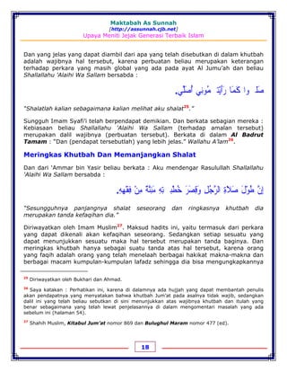 Maktabah As Sunnah
[http://assunnah.cjb.net]
Upaya Meniti Jejak Generasi Terbaik Islam
18
Dan yang jelas yang dapat diambil dari apa yang telah disebutkan di dalam khutbah
adalah wajibnya hal tersebut, karena perbuatan beliau merupakan keterangan
terhadap perkara yang masih global yang ada pada ayat Al Jumu’ah dan beliau
Shallallahu 'Alaihi Wa Sallam bersabda :
‫ﺻ‬َ‫ﻠ‬‫ﳳ‬‫ﻮ‬‫ﺍ‬‫ﻛ‬َ‫ﻤ‬َ‫ﺎ‬‫ﺭ‬َ‫ﺃ‬َ‫ﻳ‬ْ‫ﺘ‬‫ﹹ‬‫ﻤ‬ُ‫ﻮﻧ‬ِ‫ﻲ‬‫ﺃ‬ُ‫ﺻ‬َ‫ﻠ‬‫ﱢ‬‫ﻲ‬.
“Shalatlah kalian sebagaimana kalian melihat aku shalat25
.”
Sungguh Imam Syafi’i telah berpendapat demikian. Dan berkata sebagian mereka :
Kebiasaan beliau Shallallahu 'Alaihi Wa Sallam (terhadap amalan tersebut)
merupakan dalil wajibnya (perbuatan tersebut). Berkata di dalam Al Badrut
Tamam : “Dan (pendapat tersebutlah) yang lebih jelas.” Wallahu A’lam26
.
Meringkas Khutbah Dan Memanjangkan Shalat
Dan dari ‘Ammar bin Yasir beliau berkata : Aku mendengar Rasulullah Shallallahu
'Alaihi Wa Sallam bersabda :
‫ﺇ‬ِ‫ﻥ‬‫ﱠ‬‫ﻃ‬ُ‫ﻮ‬ْ‫ﻝ‬َ‫ﺻ‬َ‫ﻼ‬َ‫ﺓ‬ِ‫ﺍﻟﺮ‬‫ﱠ‬‫ﺟ‬ُ‫ﻞ‬ِ‫ﻭ‬َ‫ﻗ‬ِ‫ﺼ‬َ‫ﺮ‬َ‫ﺧ‬ُ‫ﻄ‬ْ‫ﺒ‬‫ﹷ‬‫ﺘ‬ِ‫ﻪ‬ِ‫ﻣ‬َ‫ﺌ‬ِ‫ﻨ‬‫ﱠ‬‫ﺔ‬ٌ‫ﻣ‬ِ‫ﻦ‬ْ‫ﻓ‬ِ‫ﻘ‬ْ‫ﻬ‬ِ‫ﻪ‬ِ.
“Sesungguhnya panjangnya shalat seseorang dan ringkasnya khutbah dia
merupakan tanda kefaqihan dia.”
Diriwayatkan oleh Imam Muslim27
. Maksud hadits ini, yaitu termasuk dari perkara
yang dapat dikenali akan kefaqihan seseorang. Sedangkan setiap sesuatu yang
dapat menunjukkan sesuatu maka hal tersebut merupakan tanda baginya. Dan
meringkas khutbah hanya sebagai suatu tanda atas hal tersebut, karena orang
yang faqih adalah orang yang telah menelaah berbagai hakikat makna-makna dan
berbagai macam kumpulan-kumpulan lafadz sehingga dia bisa mengungkapkannya
25
Diriwayatkan oleh Bukhari dan Ahmad.
26
Saya katakan : Perhatikan ini, karena di dalamnya ada hujjah yang dapat membantah penulis
akan pendapatnya yang menyatakan bahwa khutbah Jum’at pada asalnya tidak wajib, sedangkan
dalil ini yang telah beliau sebutkan di sini menunjukkan atas wajibnya khutbah dan itulah yang
benar sebagaimana yang telah lewat penjelasannya di dalam mengomentari masalah yang ada
sebelum ini (halaman 54).
27
Shahih Muslim, Kitabul Jum’at nomor 869 dan Bulughul Maram nomor 477 (ed).
 