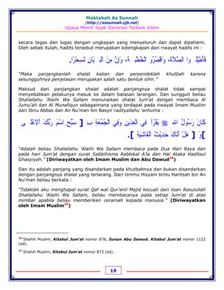 Maktabah As Sunnah
[http://assunnah.cjb.net]
Upaya Meniti Jejak Generasi Terbaik Islam
19
secara tegas dan lugas dengan ungkapan yang menyeluruh dan dapat dipahami.
Oleh sebab itulah, hadits tersebut merupakan kelengkapan dari riwayat hadits ini :
‫ﻓ‬َ‫ﺄ‬َ‫ﻃ‬ِ‫ﻴ‬ْ‫ﻠ‬‫ﹹ‬‫ﻮﺍ‬‫ﺍﻟﺼ‬‫ﱠ‬‫ﻼ‬َ‫ﺓ‬َ،‫ﻭ‬َ‫ﺍﻗ‬ْ‫ﺼ‬ُ‫ﺮ‬ُ‫ﻭ‬‫ﺍﻟ‬ْ‫ﺨ‬ُ‫ﻄ‬ْ‫ﺒ‬‫ﹷ‬‫ﺔ‬َ،‫ﻭ‬َ‫ﺇ‬ِ‫ﻥ‬‫ﱠ‬‫ﻣ‬ِ‫ﻦ‬َ‫ﺍﻟ‬ْ‫ﺒ‬‫ﹷ‬‫ﻴ‬َ‫ﺎﻥ‬ِ‫ﻟ‬َ‫ﺴ‬ِ‫ﺤ‬ْ‫ﺮ‬ً‫ﺍ‬.
“Maka panjangkanlah shalat kalian dan perpendeklah khutbah karena
sesungguhnya penjelasan merupakan salah satu bentuk sihir.”
Maksud dari panjangkan shalat adalah panjangnya shalat tidak sampai
menyebabkan pelakunya masuk ke dalam batasan larangan. Dan sungguh beliau
Shallallahu 'Alaihi Wa Sallam menunaikan shalat Jum’at dengan membaca Al
Jumu’ah dan Al Munafiqun sebagaimana yang terdapat pada riwayat Imam Muslim
dari Ibnu Abbas dan An Nu’man bin Basyir radliyallahu 'anhuma :
‫ﻛ‬َ‫ﺎﻥ‬َ‫ﺭ‬َ‫ﺳ‬ُ‫ﻮﻝ‬ُ‫ﺍﷲ‬‫ﹺ‬‫ﻳ‬َ‫ﻘ‬ْ‫ﺮ‬َ‫ﺃ‬‫ﹸ‬‫ﻓ‬ِ‫ﻲ‬‫ﺍﻟ‬ْ‫ﻌ‬ِ‫ﺪ‬َ‫ﻳﻦ‬ِ‫ﻭ‬َ‫ﻓ‬ِ‫ﻲ‬‫ﺍﻟ‬ْ‫ﺠ‬ُ‫ﻤ‬ُ‫ﻌ‬َ‫ﺔ‬ِ‫ﺏ‬ِ]‫ﺳ‬َ‫ﺒ‬‫ﱢ‬‫ﺢ‬ِ‫ﺍﺳ‬ْ‫ﻢ‬َ‫ﺭ‬َ‫ﺑ‬‫ﱢ‬‫ﻚ‬َ‫ﺍ‬ْ‫ﻻ‬َ‫ﻋ‬ْ‫ﻠ‬‫ﹷ‬‫ﻰ‬
[‫ﻭ‬َ]‫ﻫ‬َ‫ﻞ‬ْ‫ﺃ‬َ‫ﺗ‬َ‫ﺎﻙ‬َ‫ﺣ‬َ‫ﺪ‬ِ‫ﻳ‬ْ‫ﺚ‬ُ‫ﺍﻟ‬ْ‫ﻐ‬َ‫ﺎﺷ‬ِ‫ﻴ‬َ‫ﺔ‬ِ.[
“Adalah beliau Shallallahu 'Alaihi Wa Sallam membaca pada Dua Hari Raya dan
pada hari Jum’at dengan surat Sabbihisma Rabbikal A’la dan Hal Ataka Haditsul
Ghasyiyah.” (Diriwayatkan oleh Imam Muslim dan Abu Dawud28
)
Dan itu adalah panjang yang disandarkan pada khutbahnya dan bukan disandarkan
dengan panjangnya shalat yang terlarang. Dari Ummu Hisyam bintu Haritsah bin An
Nu’man beliau berkata :
“Tidaklah aku menghapal surat Qaf wal Qur’anil Majid kecuali dari lisan Rasulullah
Shallallahu 'Alaihi Wa Sallam, beliau membacanya pada setiap Jum’at di atas
mimbar apabila beliau memberikan ceramah kepada manusia.” (Diriwayatkan
oleh Imam Muslim29
)
28
Shahih Muslim, Kitabul Jum’at nomor 878, Sunan Abu Dawud, Kitabul Jum’at nomor 1122
(ed).
29
Shahih Muslim, Kitabul Jum’at nomor 873 (ed).
 