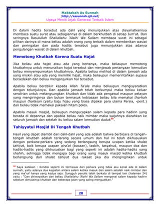 Maktabah As Sunnah
[http://assunnah.cjb.net]
Upaya Meniti Jejak Generasi Terbaik Islam
20
Di dalam hadits tersebut ada dalil yang menunjukkan atas disyariatkannya
membaca suatu surat atau sebagiannya di dalam berkhutbah di setiap Jum’at. Dan
seringnya Rasulullah Shallallahu 'Alaihi Wa Sallam membaca surat ini sebagai
pilihan darinya di mana beliau adalah orang yang terbaik dalam memberikan wasiat
dan peringatan dan pada hadits tersebut juga menunjukkan atas adanya
pengulangan wasiat di dalam khutbah.
Memotong Khutbah Karena Suatu Hajat
Jika beliau ada hajat atau ada yang bertanya, maka beliaupun memotong
khutbahnya untuk menunaikan hajat tersebut dan menjawab pertanyaan kemudian
beliau menyempurnakan khutbahnya. Apabila beliau melihat di dalam jamaah ada
yang miskin atau ada yang memiliki hajat, maka beliaupun memerintahkan supaya
bersedekah dan beliau menganjurkan hal tersebut.
Apabila beliau berdzikir kepada Allah Ta’ala maka beliaupun mengisyaratkan
dengan telunjuknya. Dan apabila jamaah telah berkumpul maka beliau keluar
sendirian untuk melangsungkan khutbah dan tidak ada pengawal maupun pelayan
yang mengiringinya dan bukan termasuk kebiasaan beliau bila memakai tharhah
maupun thailasan (yaitu baju hijau yang biasa dipakai para ulama Persia, -pent.)
dan beliau tidak memakai pakaian hitam polos.
Apabila masuk masjid, beliaupun mengucapkan salam kepada para hadirin yang
berada di depannya dan apabila beliau naik mimbar maka wajahnya diarahkan ke
seluruh jamaah dan setelah itu beliau salam kemudian duduk30
.
Tahiyyatul Masjid Di Tengah Khutbah
Hasil yang dapat diambil dari dalil-dalil yang ada adalah bahwa berbicara di tengah-
tengah khutbah adalah terlarang secara umum dan hal ini telah dikhususkan
dengan perkara-perkara yang sedang berlangsung berupa ucapan ketika shalat
tahiyat, baik berupa ucapan qira’at (bacaan), tasbih, tasyahud, maupun doa dan
hadits-hadits yang dikhususkan bagi yang seperti ini adalah hadits-hadits yang
shahih, sehingga tidak mengapa bagi orang yang masuk masjid ketika khutbah
berlangsung dari shalat tahiyat dua rakaat jika dia menginginkan untuk
30
Saya katakan : Kondisi seperti ini termasuk dari perkara yang tidak aku kenal ada di dalam
sunnah, yaitu adanya dua kegiatan antara salam ketika masuk dan salam setelah naik mimbar dan
yang ma’ruf hanya yang kedua saja. Sungguh penulis telah berkata di tempat lain (halaman 24)
yaitu : “Dan diriwayatkan dari beliau Shallallahu 'Alaihi Wa Sallam mengenai salam kepada hadirin
sebelum dimulainya khutbah dari beberapa jalan yang saling menguatkan.”
 